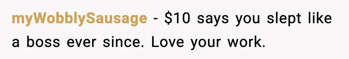 myWobblySausage − $10 says you slept like a boss ever since. Love your work.