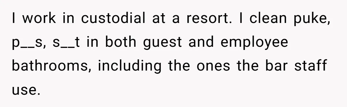 I work in custodial at a resort. I clean puke, p__s, s__t in both guest and employee bathrooms, including the ones the bar staff use.