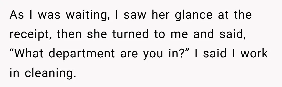 As I was waiting, I saw her glance at the receipt, then she turned to me and said, “What department are you in?” I said I work in cleaning.