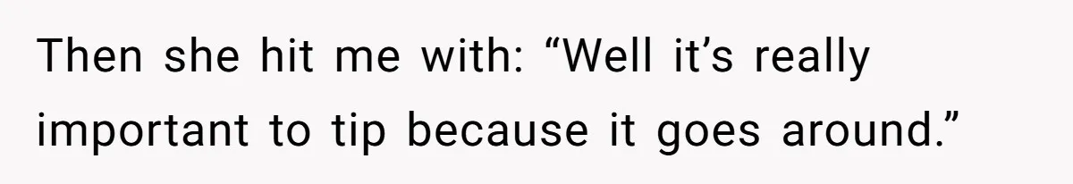 Then she hit me with: “Well it’s really important to tip because it goes around.”