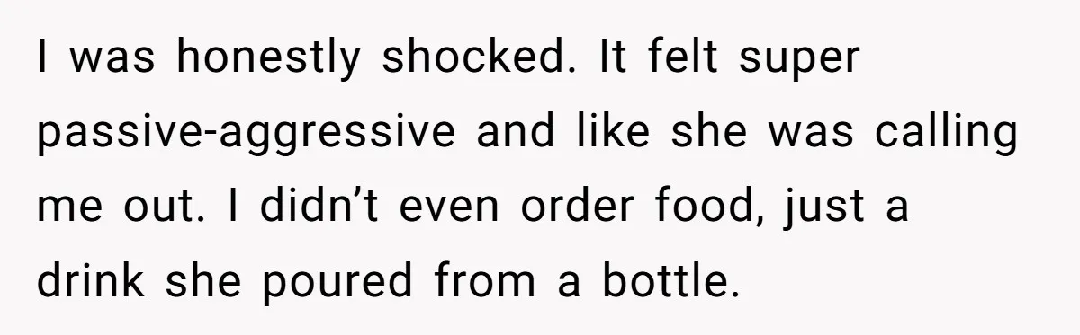 I was honestly shocked. It felt super passive-aggressive and like she was calling me out. I didn’t even order food, just a drink she poured from a bottle.