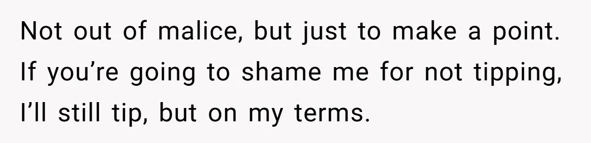 Not out of malice, but just to make a point. If you’re going to shame me for not tipping, I’ll still tip, but on my terms.