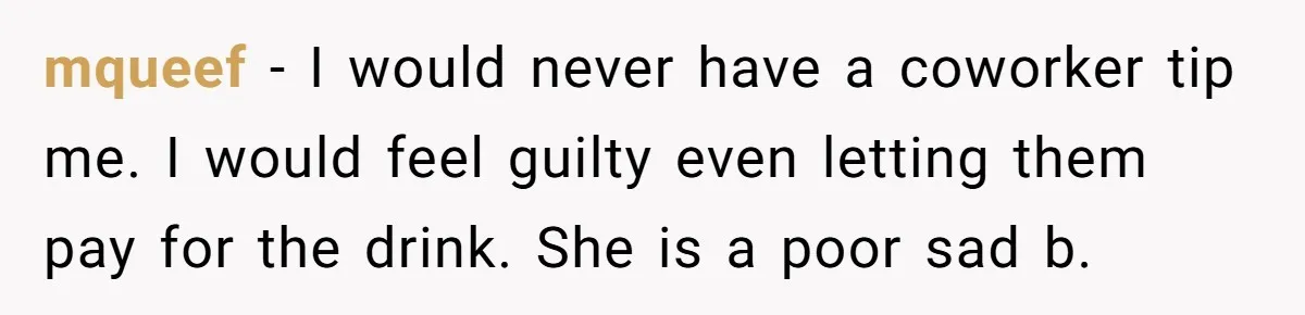 mqueef − I would never have a coworker tip me. I would feel guilty even letting them pay for the drink. She is a poor sad b.