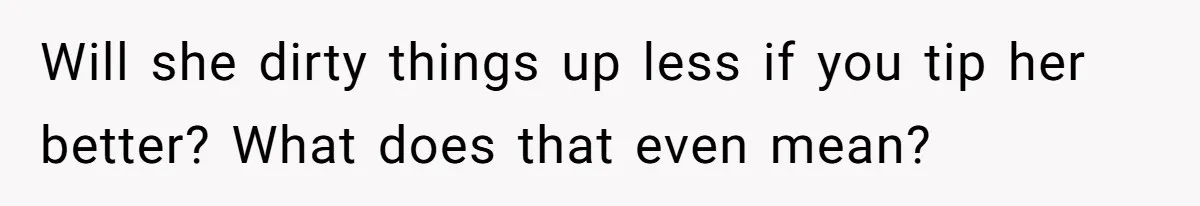 Will she dirty things up less if you tip her better? What does that even mean?
