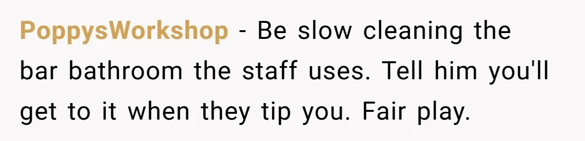 PoppysWorkshop − Be slow cleaning the bar bathroom the staff uses. Tell him you'll get to it when they tip you. Fair play.