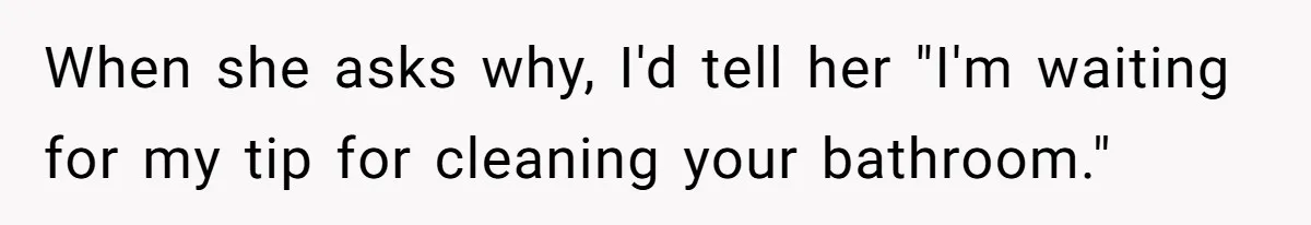 When she asks why, I'd tell her "I'm waiting for my tip for cleaning your bathroom."