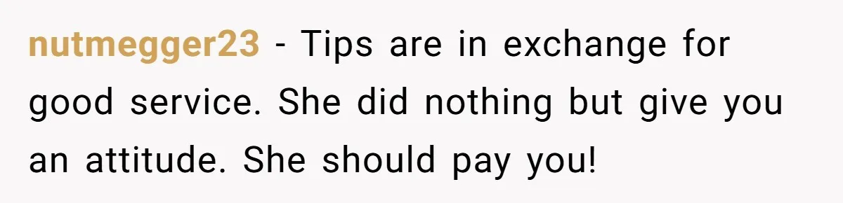 nutmegger23 − Tips are in exchange for good service. She did nothing but give you an attitude. She should pay you!