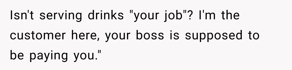 Isn't serving drinks "your job"? I'm the customer here, your boss is supposed to be paying you."