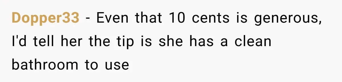 Dopper33 − Even that 10 cents is generous, I'd tell her the tip is she has a clean bathroom to use