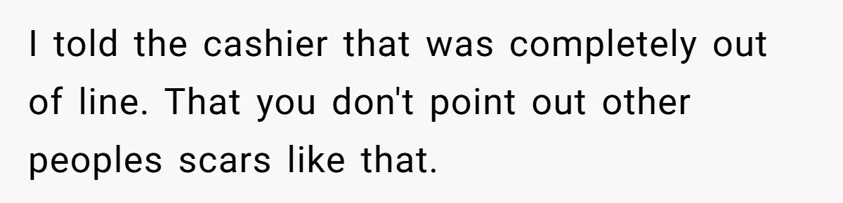 I told the cashier that was completely out of line. That you don't point out other peoples scars like that.