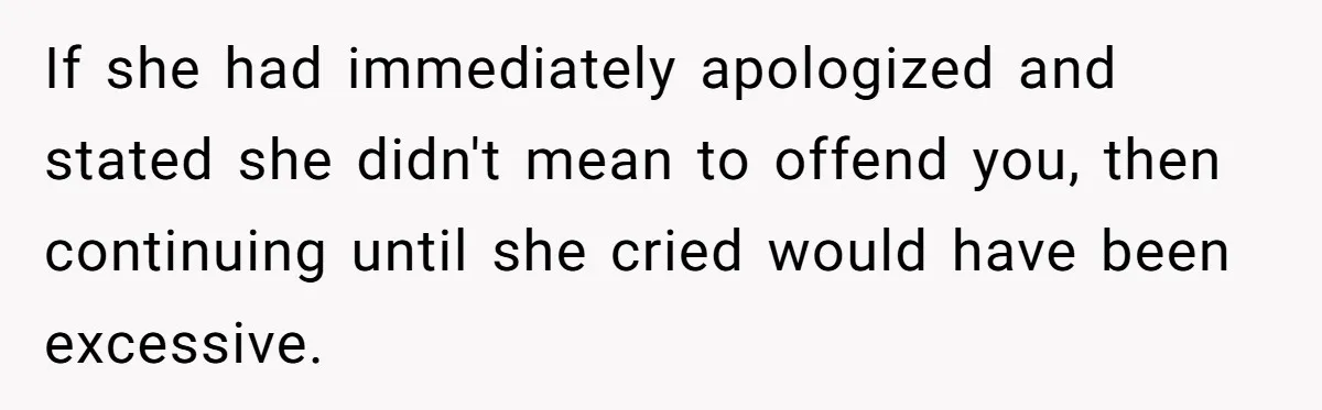 If she had immediately apologized and stated she didn't mean to offend you, then continuing until she cried would have been excessive.