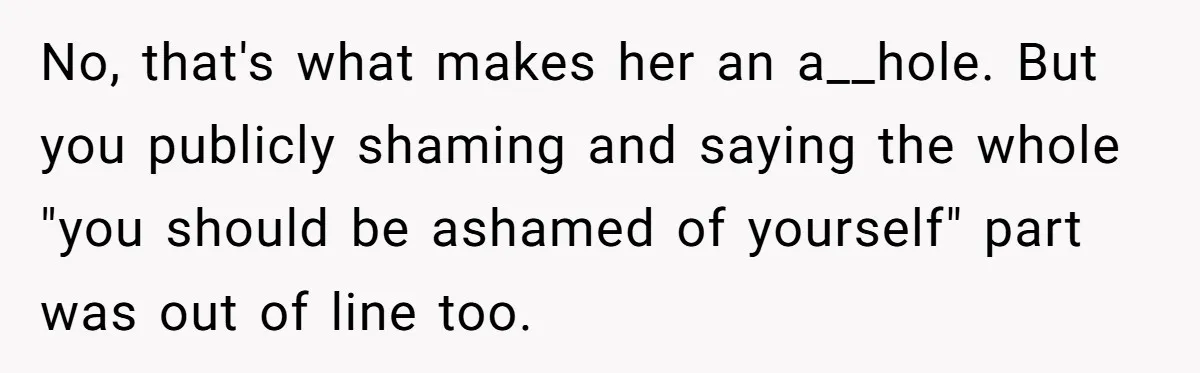 No, that's what makes her an a__hole. But you publicly shaming and saying the whole "you should be ashamed of yourself" part was out of line too.
