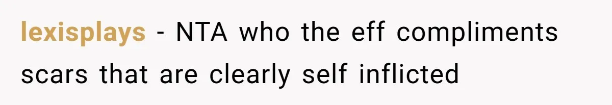 lexisplays − NTA who the eff compliments scars that are clearly self inflicted