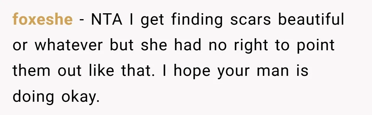 foxeshe − NTA I get finding scars beautiful or whatever but she had no right to point them out like that. I hope your man is doing okay.