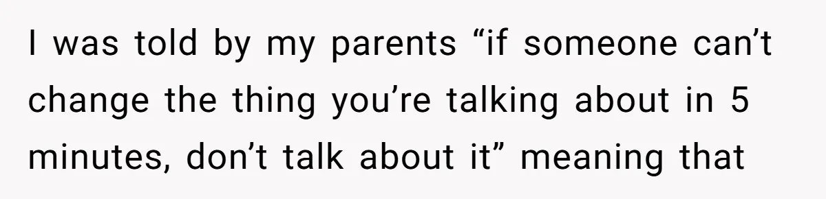 I was told by my parents “if someone can’t change the thing you’re talking about in 5 minutes, don’t talk about it” meaning that