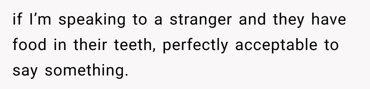 if I’m speaking to a stranger and they have food in their teeth, perfectly acceptable to say something.
