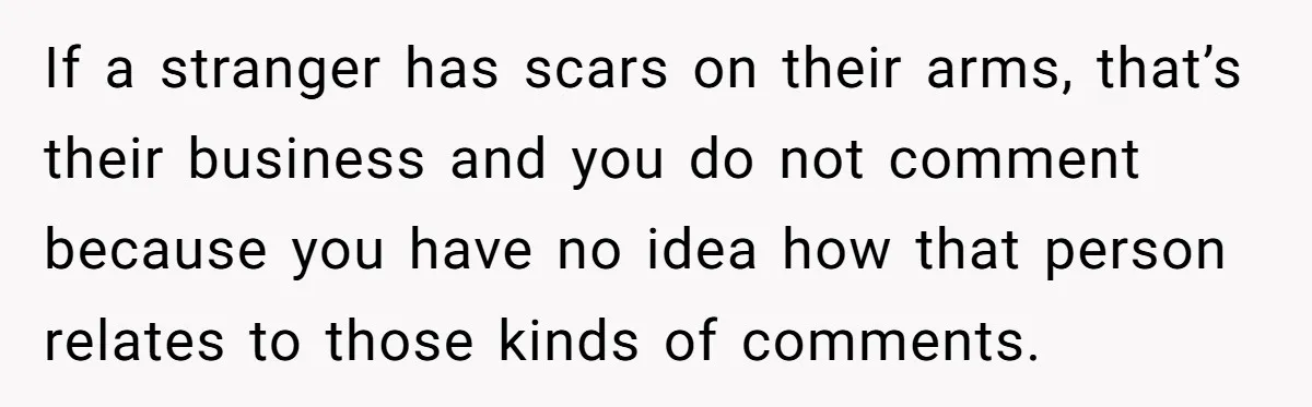 If a stranger has scars on their arms, that’s their business and you do not comment because you have no idea how that person relates to those kinds of comments.