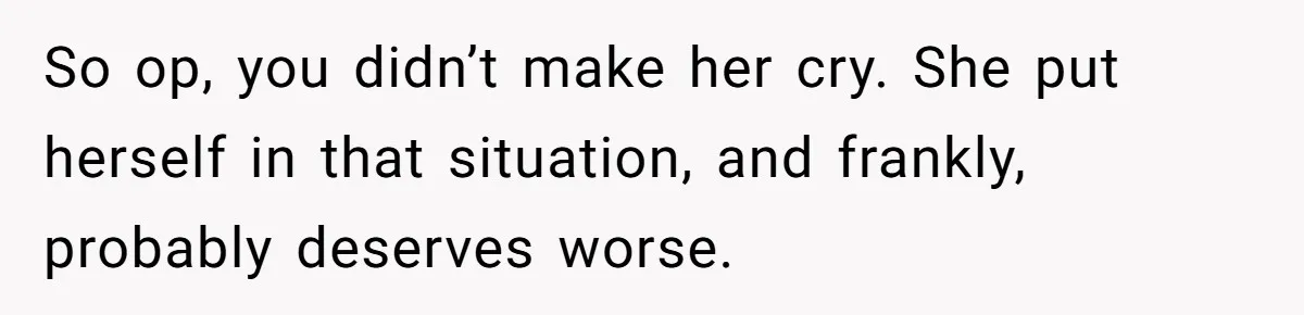 So op, you didn’t make her cry. She put herself in that situation, and frankly, probably deserves worse.
