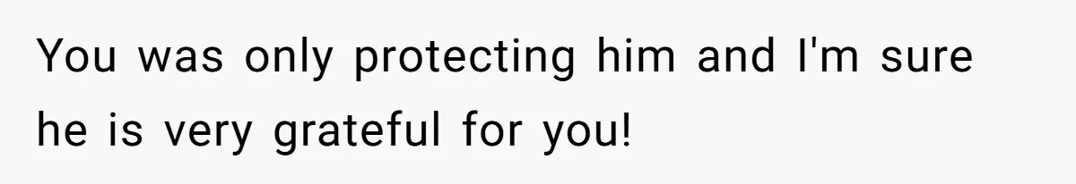 You was only protecting him and I'm sure he is very grateful for you!