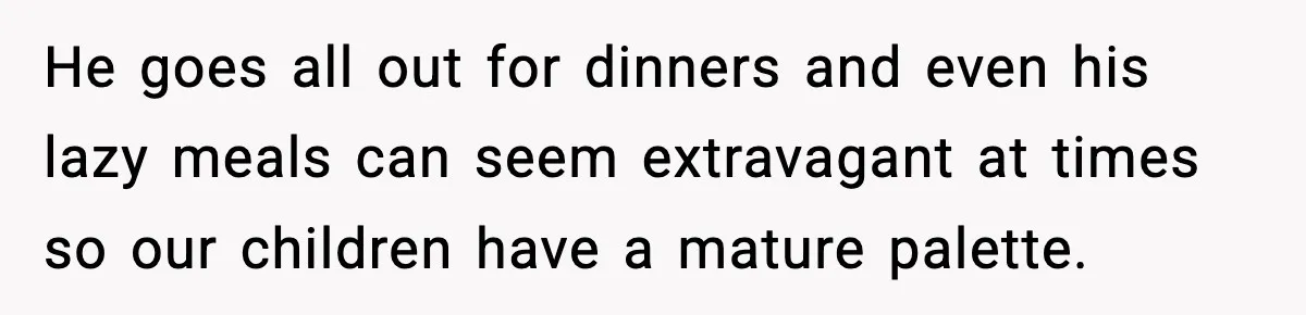 He goes all out for dinners and even his lazy meals can seem extravagant at times so our children have a mature palette.