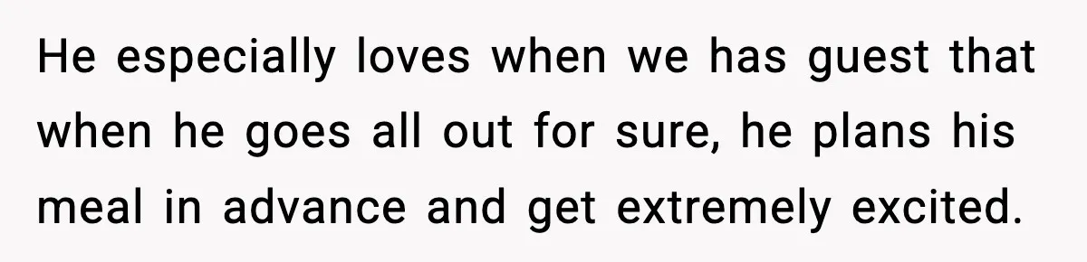 He especially loves when we has guest that when he goes all out for sure, he plans his meal in advance and get extremely excited.