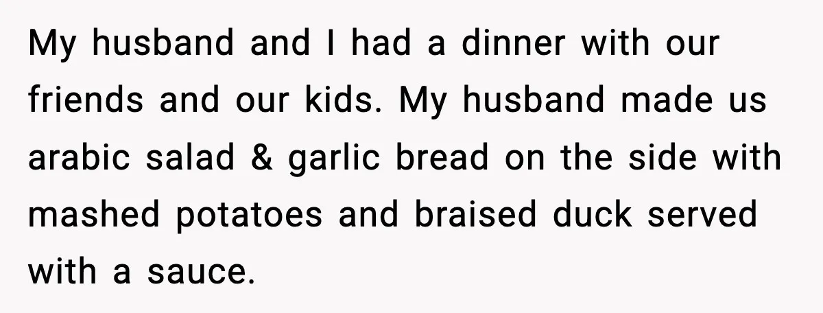 My husband and I had a dinner with our friends and our kids. My husband made us arabic salad & garlic bread on the side with mashed potatoes and braised...