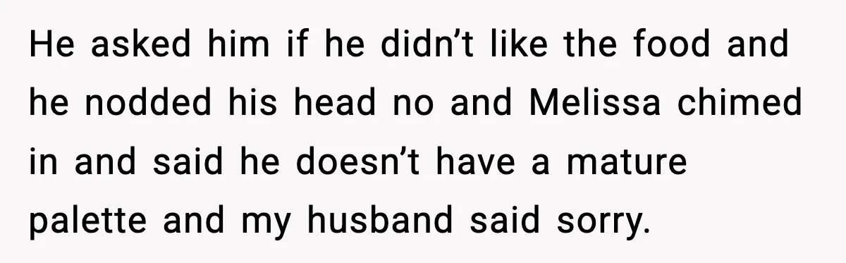 He asked him if he didn’t like the food and he nodded his head no and Melissa chimed in and said he doesn’t have a mature palette and my husband...
