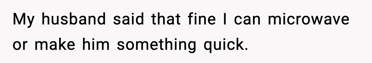 My husband said that fine I can microwave or make him something quick.