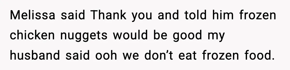 Melissa said Thank you and told him frozen chicken nuggets would be good my husband said ooh we don’t eat frozen food.