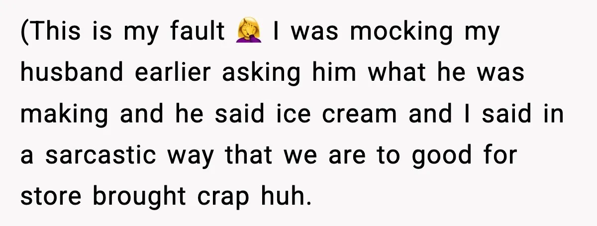 (This is my fault 🤦‍♀️ I was mocking my husband earlier asking him what he was making and he said ice cream and I said in a sarcastic way that...