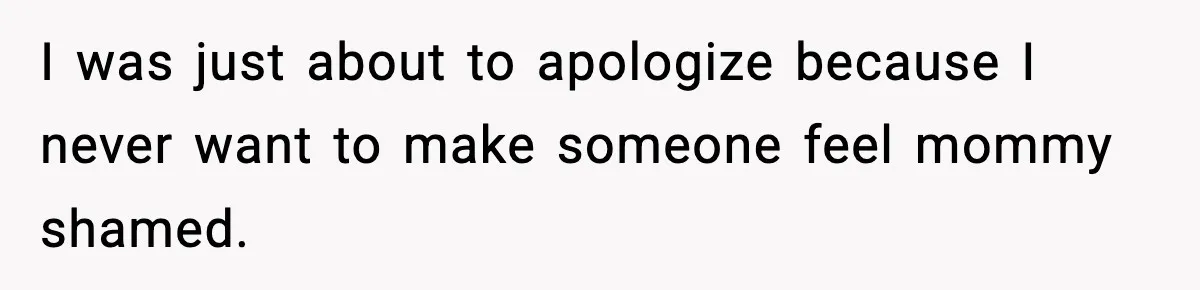 I was just about to apologize because I never want to make someone feel mommy shamed.