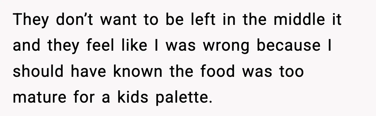 They don’t want to be left in the middle it and they feel like I was wrong because I should have known the food was too mature for a kids...