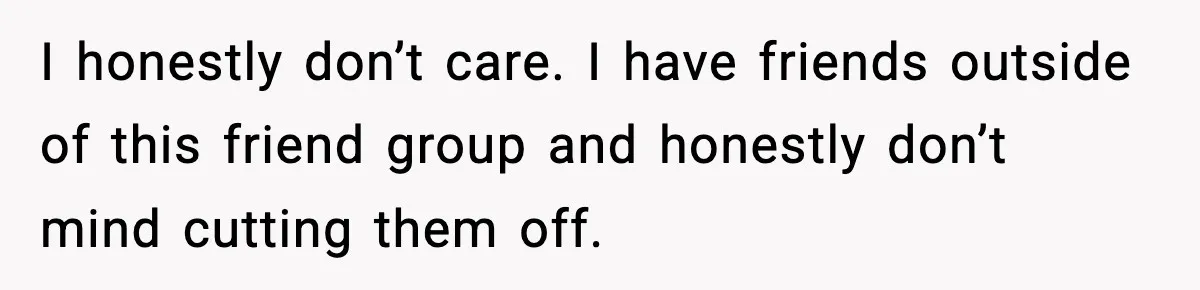 I honestly don’t care. I have friends outside of this friend group and honestly don’t mind cutting them off.