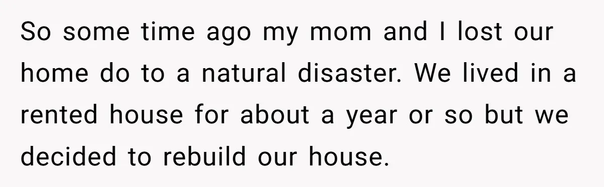 So some time ago my mom and I lost our home do to a natural disaster. We lived in a rented house for about a year or so but we...