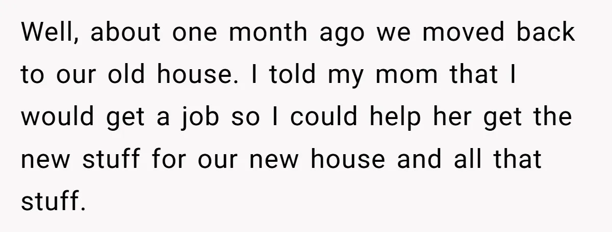 Well, about one month ago we moved back to our old house. I told my mom that I would get a job so I could help her get the new...