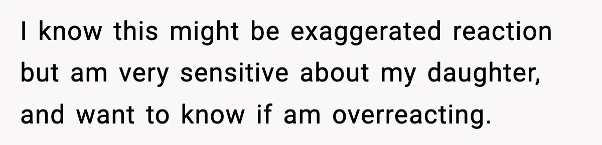I know this might be exaggerated reaction but am very sensitive about my daughter, and want to know if am overreacting.