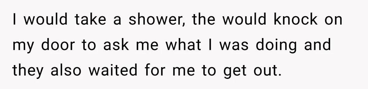 I would take a shower, the would knock on my door to ask me what I was doing and they also waited for me to get out.