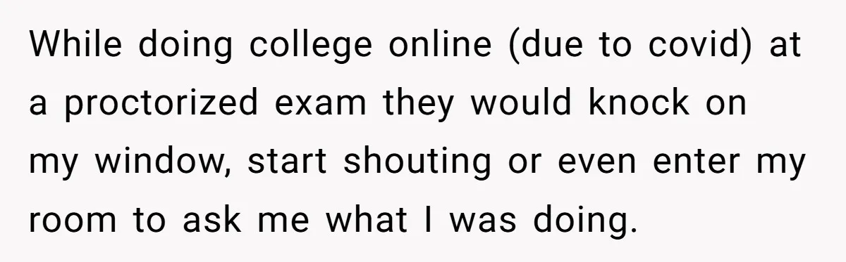 While doing college online (due to covid) at a proctorized exam they would knock on my window, start shouting or even enter my room to ask me what I was...