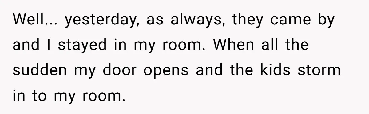 Well... yesterday, as always, they came by and I stayed in my room. When all the sudden my door opens and the kids storm in to my room.