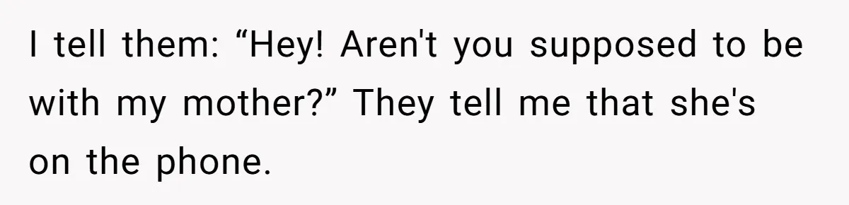 I tell them: “Hey! Aren't you supposed to be with my mother?” They tell me that she's on the phone.