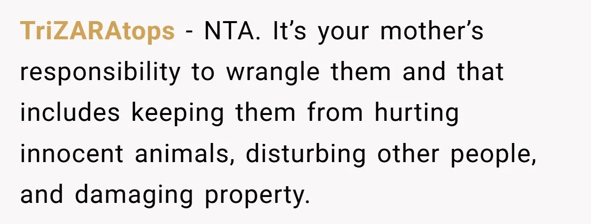 TriZARAtops − NTA. It’s your mother’s responsibility to wrangle them and that includes keeping them from hurting innocent animals, disturbing other people, and damaging property.