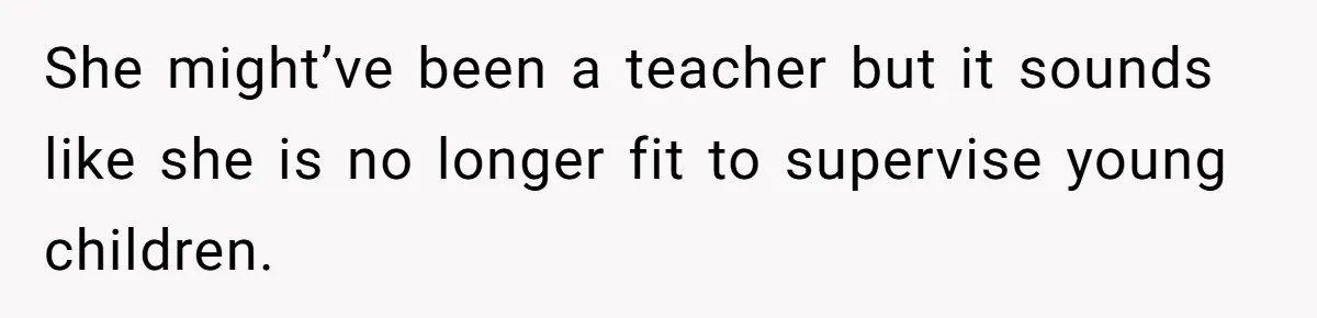 She might’ve been a teacher but it sounds like she is no longer fit to supervise young children.