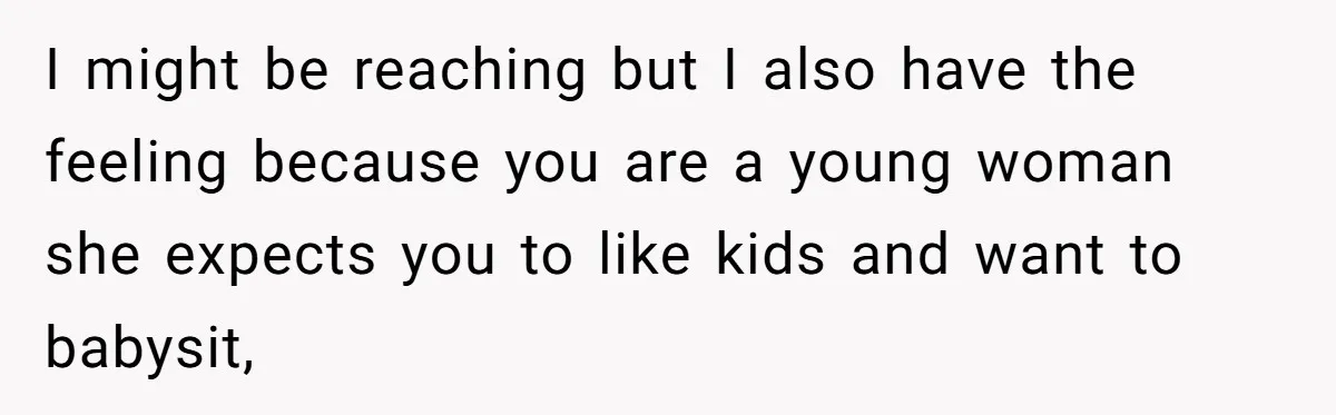I might be reaching but I also have the feeling because you are a young woman she expects you to like kids and want to babysit,
