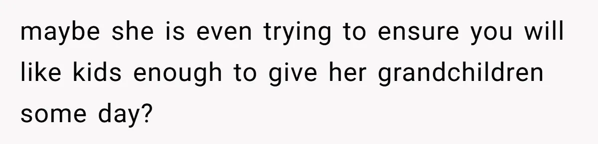 maybe she is even trying to ensure you will like kids enough to give her grandchildren some day?