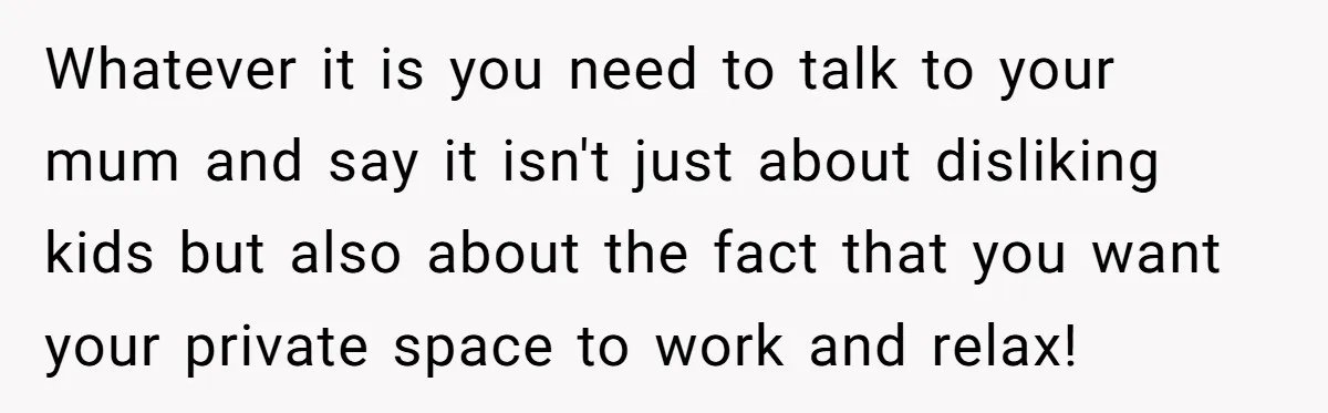 Whatever it is you need to talk to your mum and say it isn't just about disliking kids but also about the fact that you want your private space to...