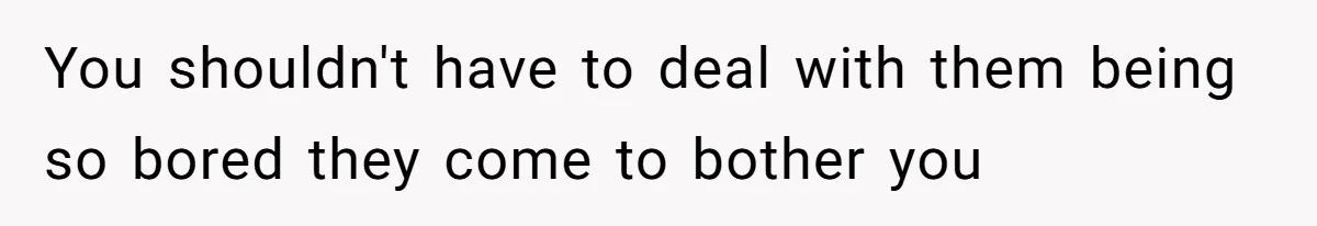 You shouldn't have to deal with them being so bored they come to bother you