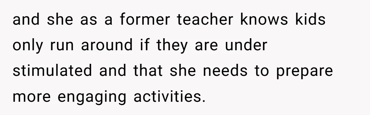 and she as a former teacher knows kids only run around if they are under stimulated and that she needs to prepare more engaging activities.