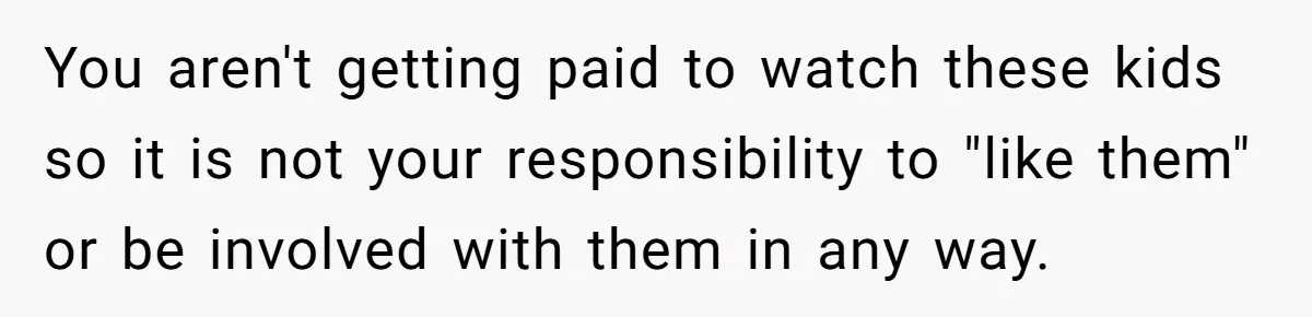 You aren't getting paid to watch these kids so it is not your responsibility to "like them" or be involved with them in any way.