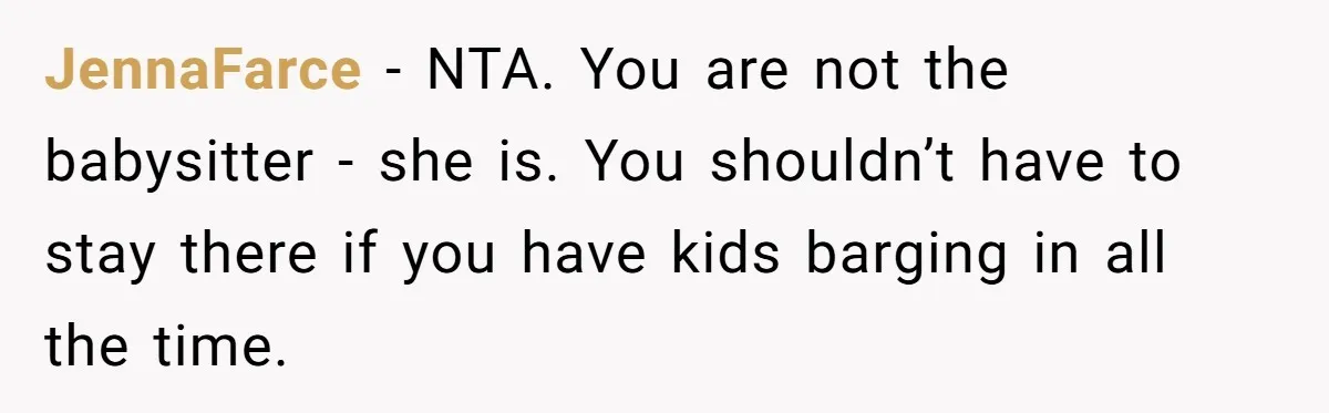 JennaFarce − NTA. You are not the babysitter - she is. You shouldn’t have to stay there if you have kids barging in all the time.