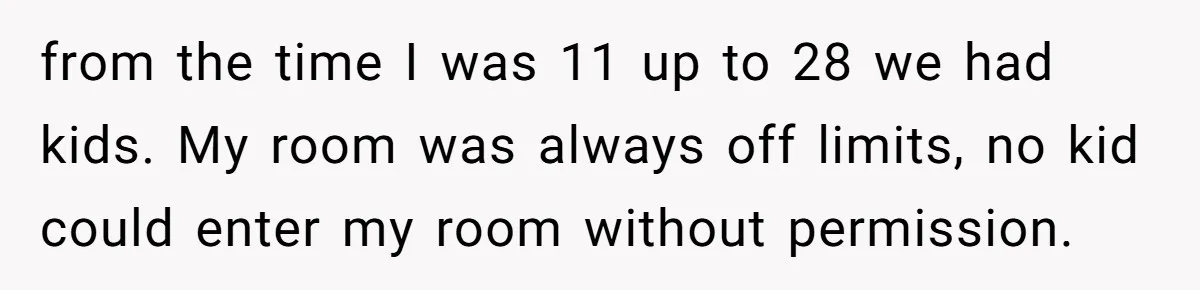from the time I was 11 up to 28 we had kids. My room was always off limits, no kid could enter my room without permission.